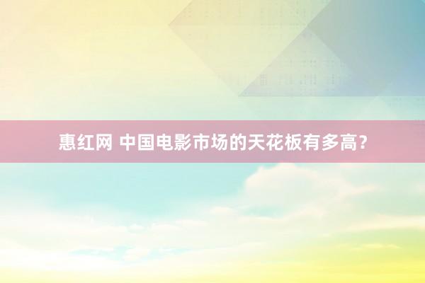 惠红网 中国电影市场的天花板有多高？