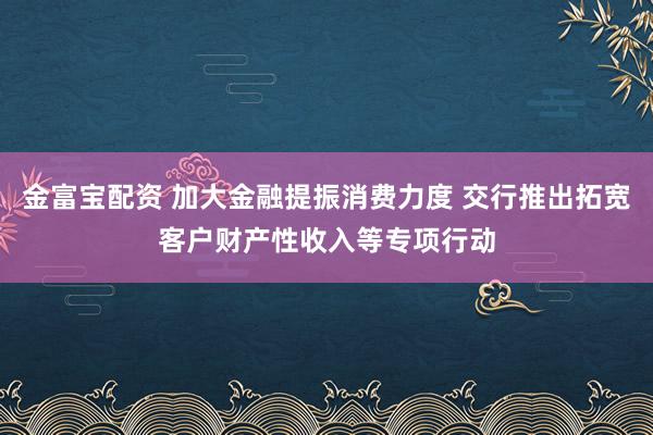 金富宝配资 加大金融提振消费力度 交行推出拓宽客户财产性收入等专项行动
