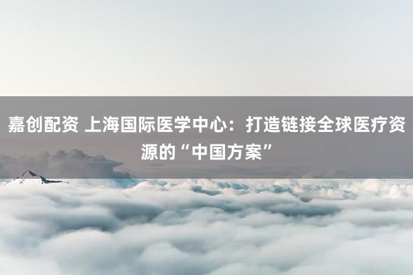 嘉创配资 上海国际医学中心：打造链接全球医疗资源的“中国方案”