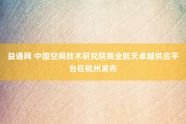 益通网 中国空间技术研究院商业航天卓越供应平台在杭州发布