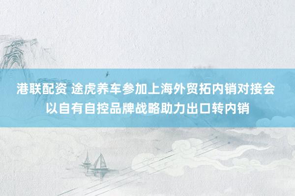 港联配资 途虎养车参加上海外贸拓内销对接会 以自有自控品牌战略助力出口转内销