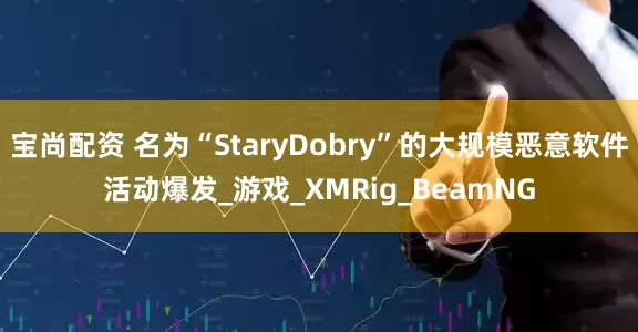宝尚配资 名为“StaryDobry”的大规模恶意软件活动爆发_游戏_XMRig_BeamNG