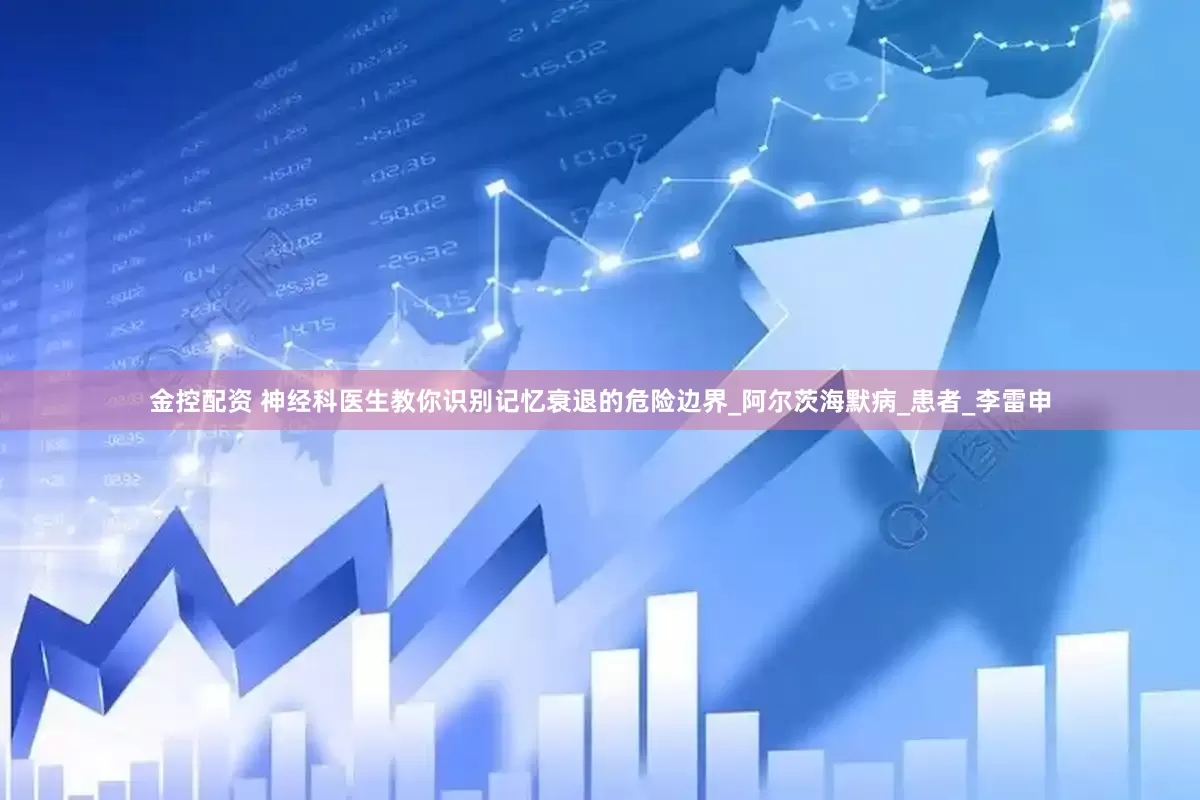 金控配资 神经科医生教你识别记忆衰退的危险边界_阿尔茨海默病_患者_李雷申