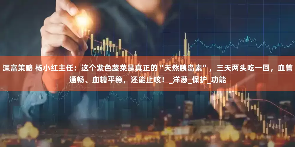深富策略 杨小红主任：这个紫色蔬菜是真正的“天然胰岛素”，三天两头吃一回，血管通畅、血糖平稳，还能止咳！_洋葱_保护_功能