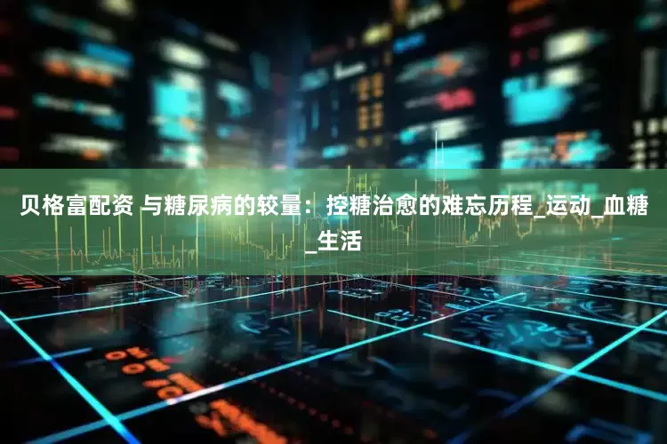 贝格富配资 与糖尿病的较量：控糖治愈的难忘历程_运动_血糖_生活