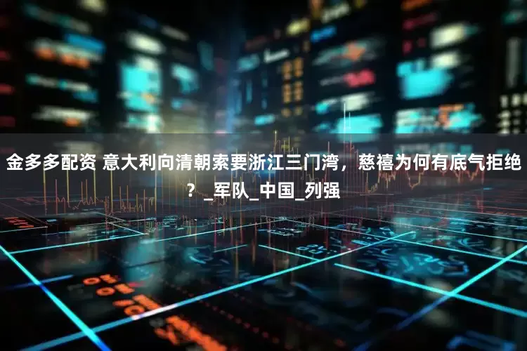 金多多配资 意大利向清朝索要浙江三门湾，慈禧为何有底气拒绝？_军队_中国_列强