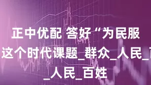 正中优配 答好“为民服务”这个时代课题_群众_人民_百姓