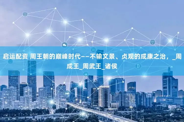 启运配资 周王朝的巅峰时代——不输文景、贞观的成康之治，_周成王_周武王_诸侯