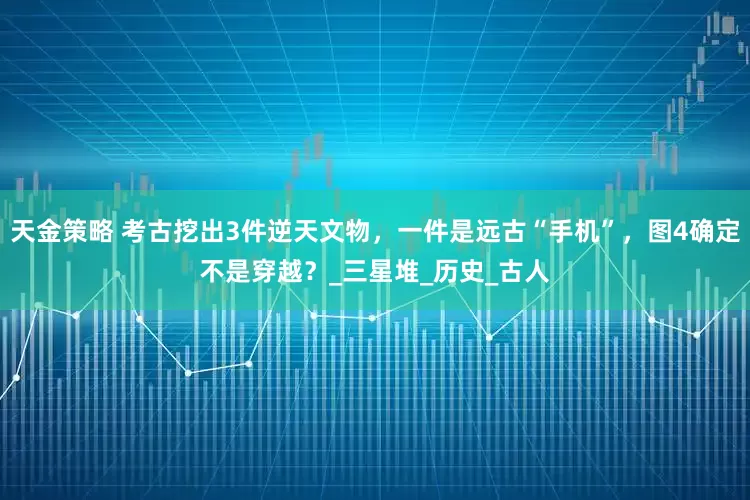 天金策略 考古挖出3件逆天文物，一件是远古“手机”，图4确定不是穿越？_三星堆_历史_古人