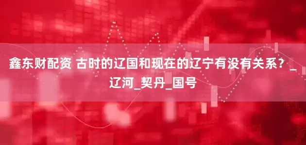 鑫东财配资 古时的辽国和现在的辽宁有没有关系？_辽河_契丹_国号