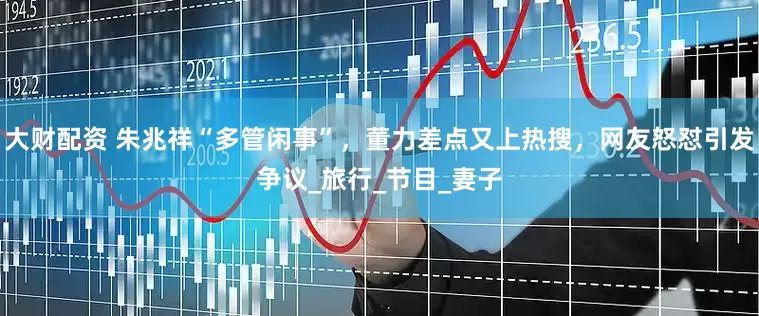 大财配资 朱兆祥“多管闲事”，董力差点又上热搜，网友怒怼引发争议_旅行_节目_妻子