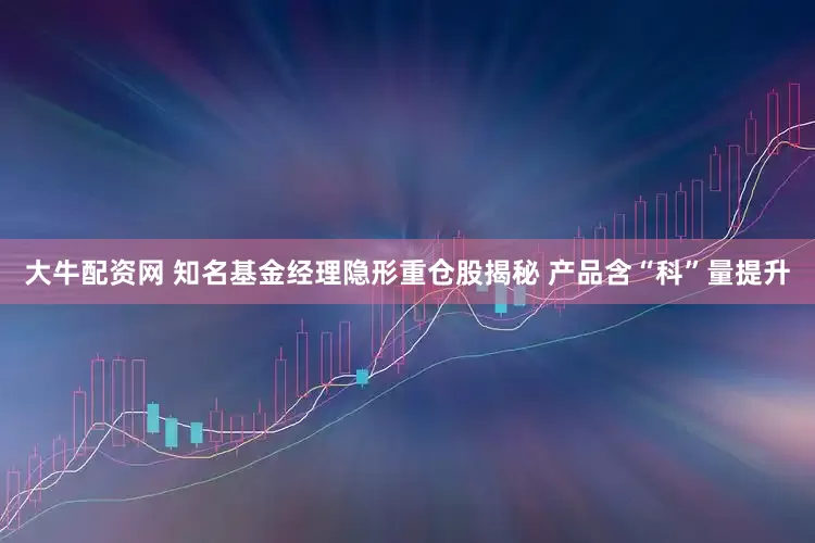 大牛配资网 知名基金经理隐形重仓股揭秘 产品含“科”量提升