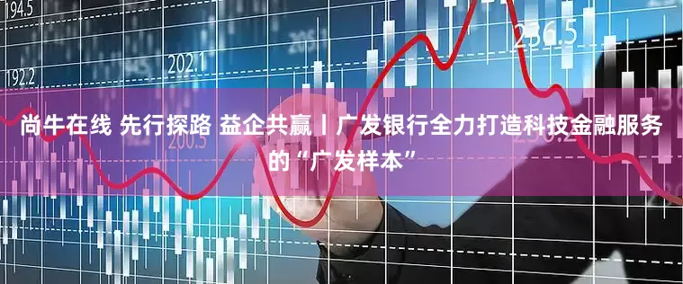 尚牛在线 先行探路 益企共赢丨广发银行全力打造科技金融服务的“广发样本”