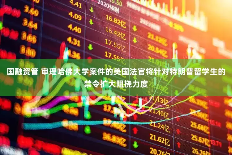 国融资管 审理哈佛大学案件的美国法官将针对特朗普留学生的禁令扩大阻挠力度