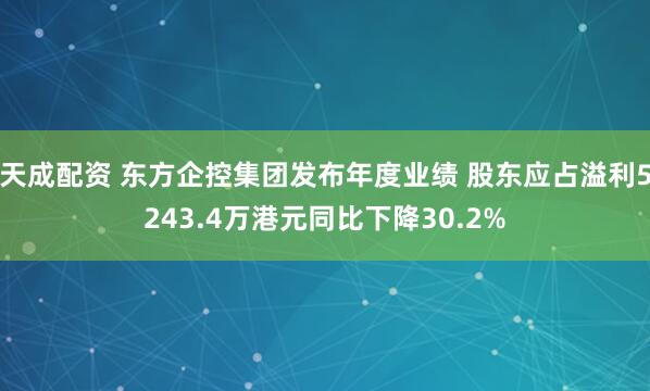 天成配资 东方企控集团发布年度业绩 股东应占溢利5243.4万港元同比下降30.2%