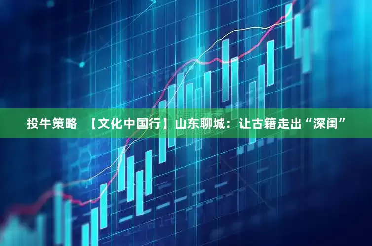 投牛策略  【文化中国行】山东聊城：让古籍走出“深闺”