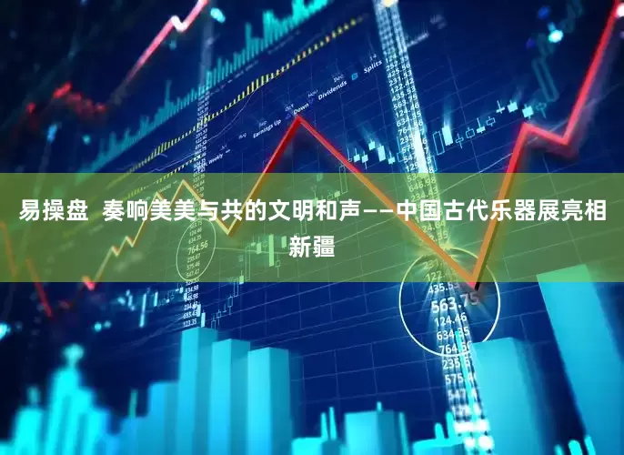 易操盘  奏响美美与共的文明和声——中国古代乐器展亮相新疆