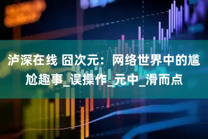 泸深在线 囧次元：网络世界中的尴尬趣事_误操作_元中_滑而点