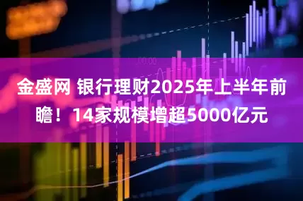 金盛网 银行理财2025年上半年前瞻！14家规模增超5000亿元