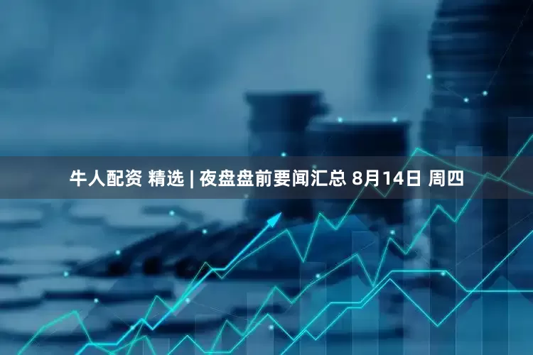 牛人配资 精选 | 夜盘盘前要闻汇总 8月14日 周四