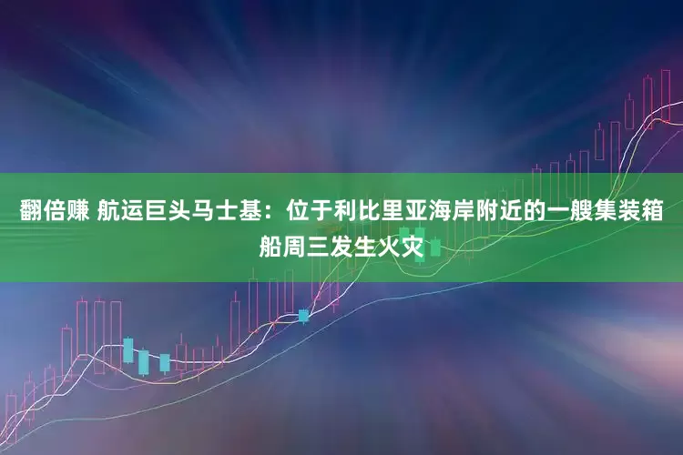 翻倍赚 航运巨头马士基：位于利比里亚海岸附近的一艘集装箱船周三发生火灾