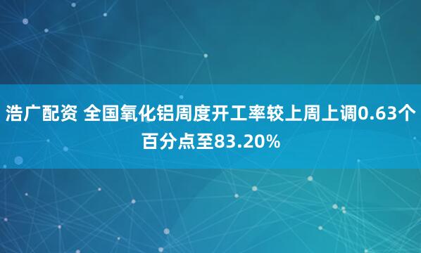 浩广配资 全国氧化铝周度开工率较上周上调0.63个百分点至83.20%