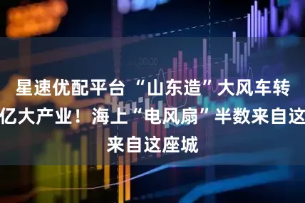 星速优配平台 “山东造”大风车转出百亿大产业！海上“电风扇”半数来自这座城