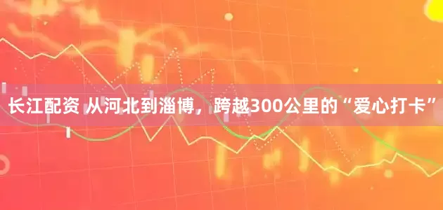 长江配资 从河北到淄博，跨越300公里的“爱心打卡”