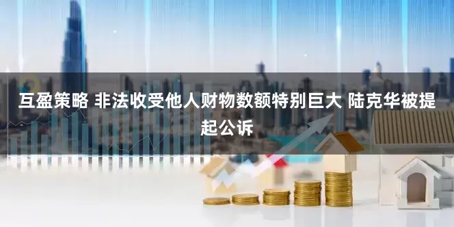 互盈策略 非法收受他人财物数额特别巨大 陆克华被提起公诉