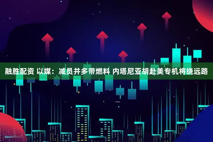 融胜配资 以媒：减员并多带燃料 内塔尼亚胡赴美专机将绕远路